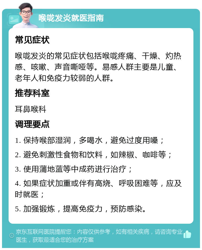 喉咙发炎就医指南 常见症状 喉咙发炎的常见症状包括喉咙疼痛、干燥、灼热感、咳嗽、声音嘶哑等。易感人群主要是儿童、老年人和免疫力较弱的人群。 推荐科室 耳鼻喉科 调理要点 1. 保持喉部湿润，多喝水，避免过度用嗓； 2. 避免刺激性食物和饮料，如辣椒、咖啡等； 3. 使用蒲地蓝等中成药进行治疗； 4. 如果症状加重或伴有高烧、呼吸困难等，应及时就医； 5. 加强锻炼，提高免疫力，预防感染。