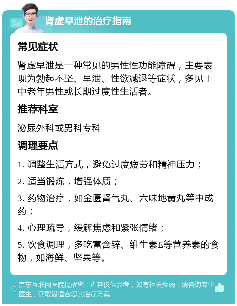 肾虚早泄的治疗指南 常见症状 肾虚早泄是一种常见的男性性功能障碍，主要表现为勃起不坚、早泄、性欲减退等症状，多见于中老年男性或长期过度性生活者。 推荐科室 泌尿外科或男科专科 调理要点 1. 调整生活方式，避免过度疲劳和精神压力； 2. 适当锻炼，增强体质； 3. 药物治疗，如金匮肾气丸、六味地黄丸等中成药； 4. 心理疏导，缓解焦虑和紧张情绪； 5. 饮食调理，多吃富含锌、维生素E等营养素的食物，如海鲜、坚果等。