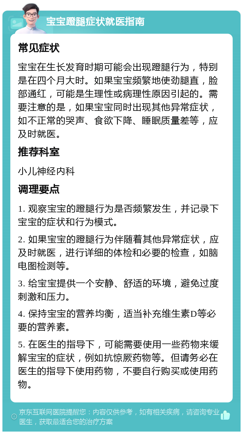 宝宝蹬腿症状就医指南 常见症状 宝宝在生长发育时期可能会出现蹬腿行为，特别是在四个月大时。如果宝宝频繁地使劲腿直，脸部通红，可能是生理性或病理性原因引起的。需要注意的是，如果宝宝同时出现其他异常症状，如不正常的哭声、食欲下降、睡眠质量差等，应及时就医。 推荐科室 小儿神经内科 调理要点 1. 观察宝宝的蹬腿行为是否频繁发生，并记录下宝宝的症状和行为模式。 2. 如果宝宝的蹬腿行为伴随着其他异常症状，应及时就医，进行详细的体检和必要的检查，如脑电图检测等。 3. 给宝宝提供一个安静、舒适的环境，避免过度刺激和压力。 4. 保持宝宝的营养均衡，适当补充维生素D等必要的营养素。 5. 在医生的指导下，可能需要使用一些药物来缓解宝宝的症状，例如抗惊厥药物等。但请务必在医生的指导下使用药物，不要自行购买或使用药物。