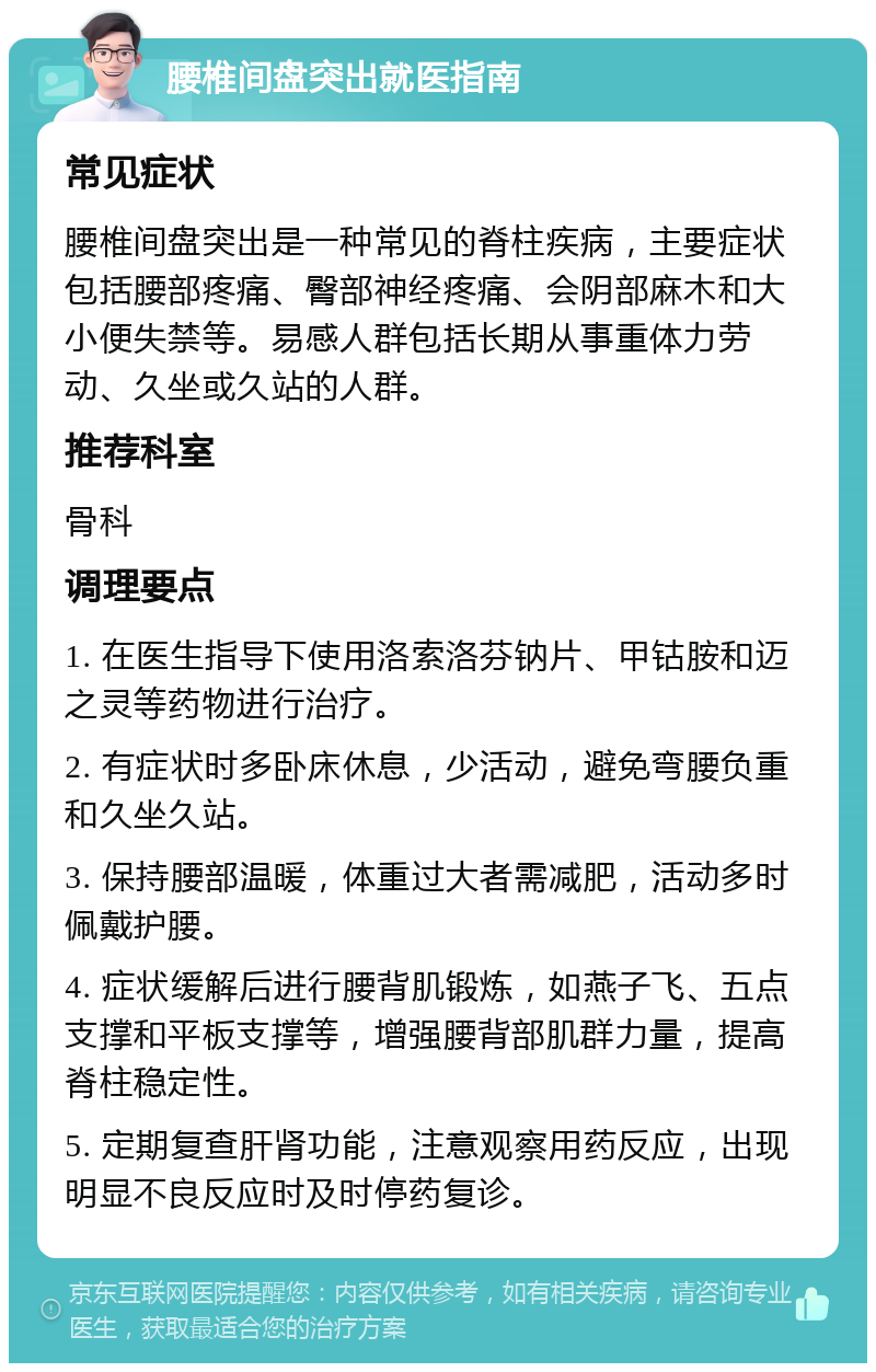 腰椎间盘突出就医指南 常见症状 腰椎间盘突出是一种常见的脊柱疾病，主要症状包括腰部疼痛、臀部神经疼痛、会阴部麻木和大小便失禁等。易感人群包括长期从事重体力劳动、久坐或久站的人群。 推荐科室 骨科 调理要点 1. 在医生指导下使用洛索洛芬钠片、甲钴胺和迈之灵等药物进行治疗。 2. 有症状时多卧床休息，少活动，避免弯腰负重和久坐久站。 3. 保持腰部温暖，体重过大者需减肥，活动多时佩戴护腰。 4. 症状缓解后进行腰背肌锻炼，如燕子飞、五点支撑和平板支撑等，增强腰背部肌群力量，提高脊柱稳定性。 5. 定期复查肝肾功能，注意观察用药反应，出现明显不良反应时及时停药复诊。