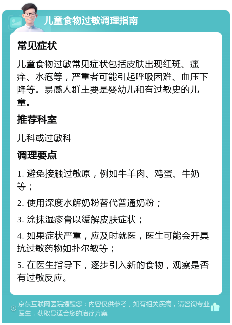 儿童食物过敏调理指南 常见症状 儿童食物过敏常见症状包括皮肤出现红斑、瘙痒、水疱等，严重者可能引起呼吸困难、血压下降等。易感人群主要是婴幼儿和有过敏史的儿童。 推荐科室 儿科或过敏科 调理要点 1. 避免接触过敏原，例如牛羊肉、鸡蛋、牛奶等； 2. 使用深度水解奶粉替代普通奶粉； 3. 涂抹湿疹膏以缓解皮肤症状； 4. 如果症状严重，应及时就医，医生可能会开具抗过敏药物如扑尔敏等； 5. 在医生指导下，逐步引入新的食物，观察是否有过敏反应。