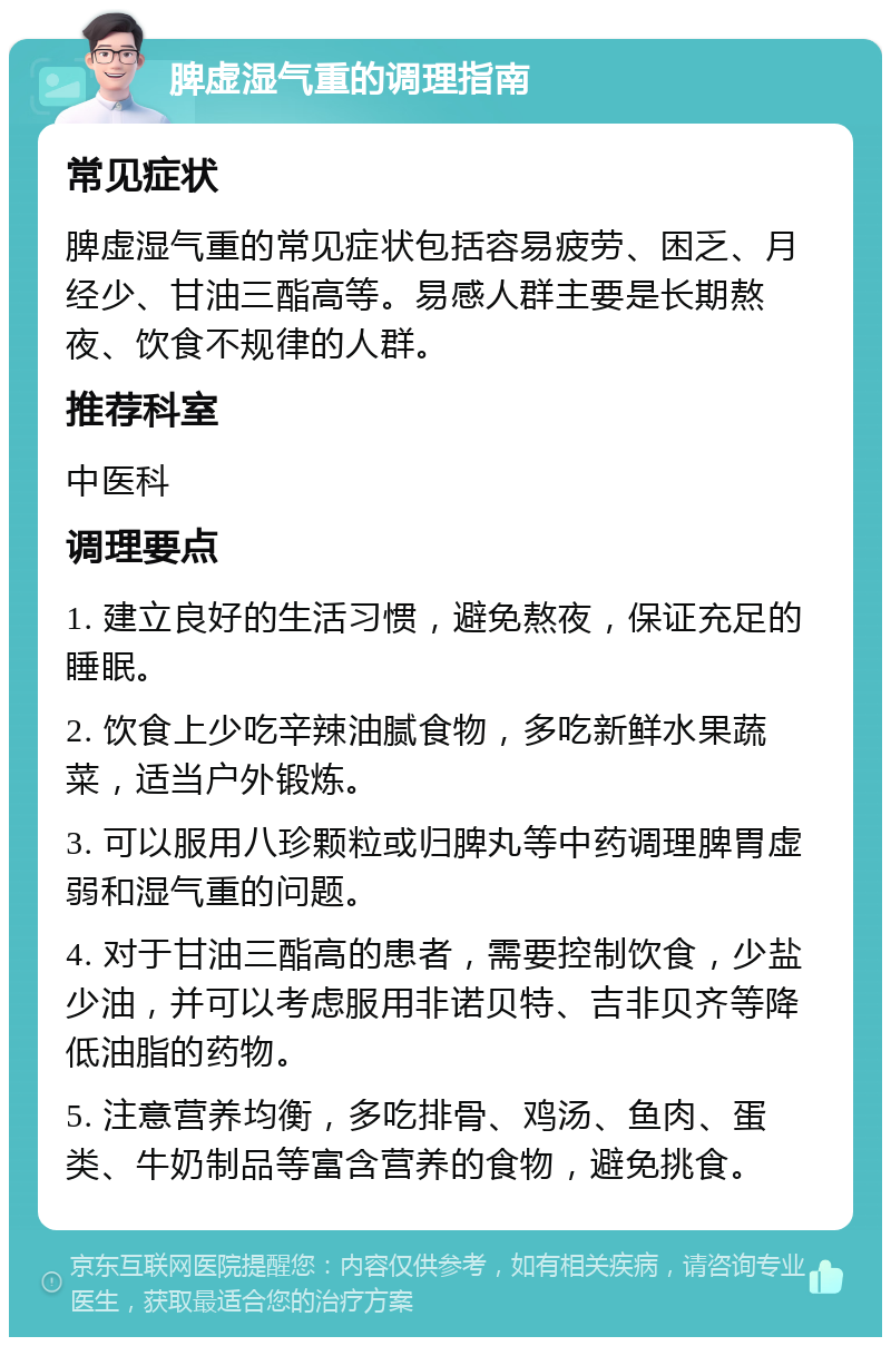 脾虚湿气重的调理指南 常见症状 脾虚湿气重的常见症状包括容易疲劳、困乏、月经少、甘油三酯高等。易感人群主要是长期熬夜、饮食不规律的人群。 推荐科室 中医科 调理要点 1. 建立良好的生活习惯，避免熬夜，保证充足的睡眠。 2. 饮食上少吃辛辣油腻食物，多吃新鲜水果蔬菜，适当户外锻炼。 3. 可以服用八珍颗粒或归脾丸等中药调理脾胃虚弱和湿气重的问题。 4. 对于甘油三酯高的患者，需要控制饮食，少盐少油，并可以考虑服用非诺贝特、吉非贝齐等降低油脂的药物。 5. 注意营养均衡，多吃排骨、鸡汤、鱼肉、蛋类、牛奶制品等富含营养的食物，避免挑食。