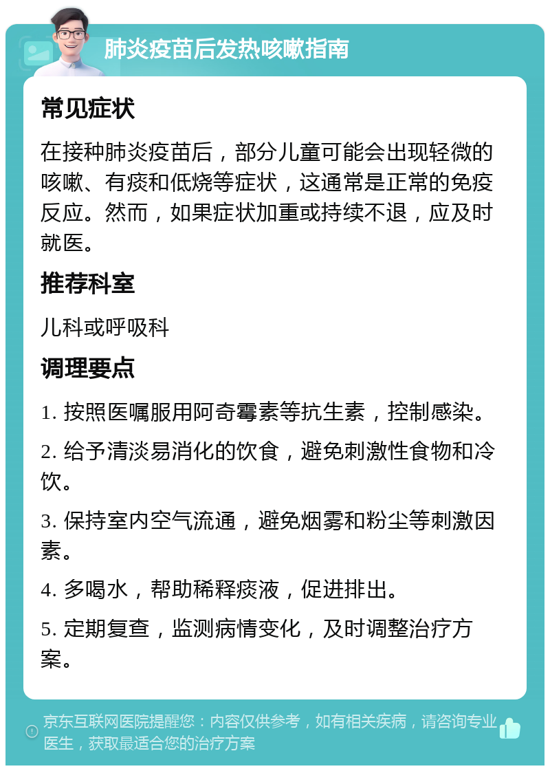 肺炎疫苗后发热咳嗽指南 常见症状 在接种肺炎疫苗后，部分儿童可能会出现轻微的咳嗽、有痰和低烧等症状，这通常是正常的免疫反应。然而，如果症状加重或持续不退，应及时就医。 推荐科室 儿科或呼吸科 调理要点 1. 按照医嘱服用阿奇霉素等抗生素，控制感染。 2. 给予清淡易消化的饮食，避免刺激性食物和冷饮。 3. 保持室内空气流通，避免烟雾和粉尘等刺激因素。 4. 多喝水，帮助稀释痰液，促进排出。 5. 定期复查，监测病情变化，及时调整治疗方案。