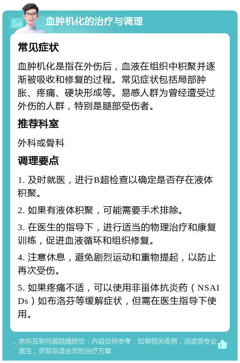 血肿机化的治疗与调理 常见症状 血肿机化是指在外伤后，血液在组织中积聚并逐渐被吸收和修复的过程。常见症状包括局部肿胀、疼痛、硬块形成等。易感人群为曾经遭受过外伤的人群，特别是腿部受伤者。 推荐科室 外科或骨科 调理要点 1. 及时就医，进行B超检查以确定是否存在液体积聚。 2. 如果有液体积聚，可能需要手术排除。 3. 在医生的指导下，进行适当的物理治疗和康复训练，促进血液循环和组织修复。 4. 注意休息，避免剧烈运动和重物提起，以防止再次受伤。 5. 如果疼痛不适，可以使用非甾体抗炎药（NSAIDs）如布洛芬等缓解症状，但需在医生指导下使用。