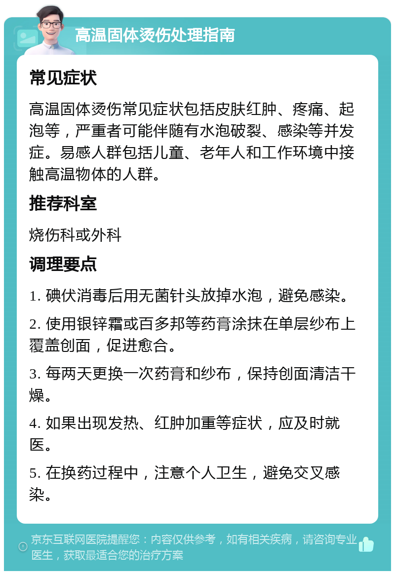 高温固体烫伤处理指南 常见症状 高温固体烫伤常见症状包括皮肤红肿、疼痛、起泡等，严重者可能伴随有水泡破裂、感染等并发症。易感人群包括儿童、老年人和工作环境中接触高温物体的人群。 推荐科室 烧伤科或外科 调理要点 1. 碘伏消毒后用无菌针头放掉水泡，避免感染。 2. 使用银锌霜或百多邦等药膏涂抹在单层纱布上覆盖创面，促进愈合。 3. 每两天更换一次药膏和纱布，保持创面清洁干燥。 4. 如果出现发热、红肿加重等症状，应及时就医。 5. 在换药过程中，注意个人卫生，避免交叉感染。