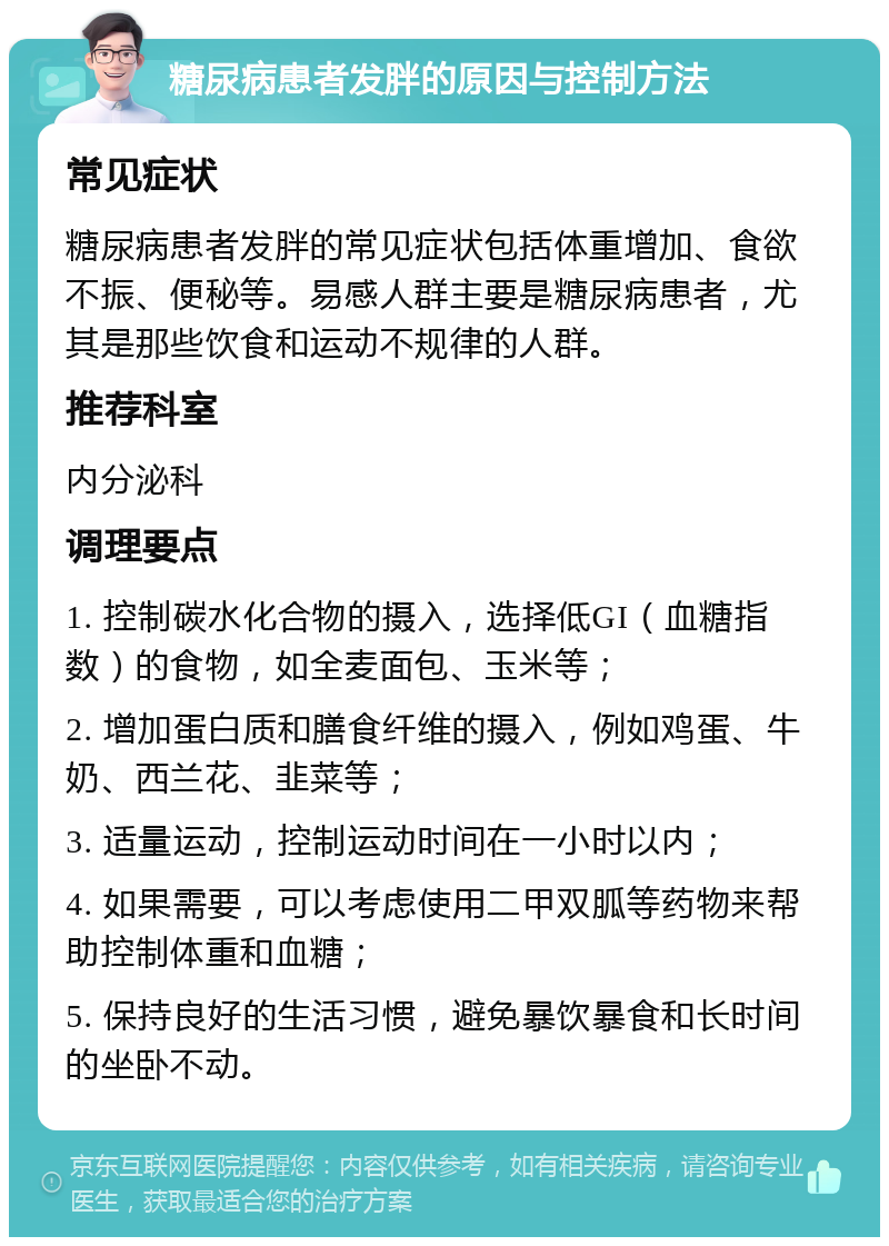 糖尿病患者发胖的原因与控制方法 常见症状 糖尿病患者发胖的常见症状包括体重增加、食欲不振、便秘等。易感人群主要是糖尿病患者，尤其是那些饮食和运动不规律的人群。 推荐科室 内分泌科 调理要点 1. 控制碳水化合物的摄入，选择低GI（血糖指数）的食物，如全麦面包、玉米等； 2. 增加蛋白质和膳食纤维的摄入，例如鸡蛋、牛奶、西兰花、韭菜等； 3. 适量运动，控制运动时间在一小时以内； 4. 如果需要，可以考虑使用二甲双胍等药物来帮助控制体重和血糖； 5. 保持良好的生活习惯，避免暴饮暴食和长时间的坐卧不动。