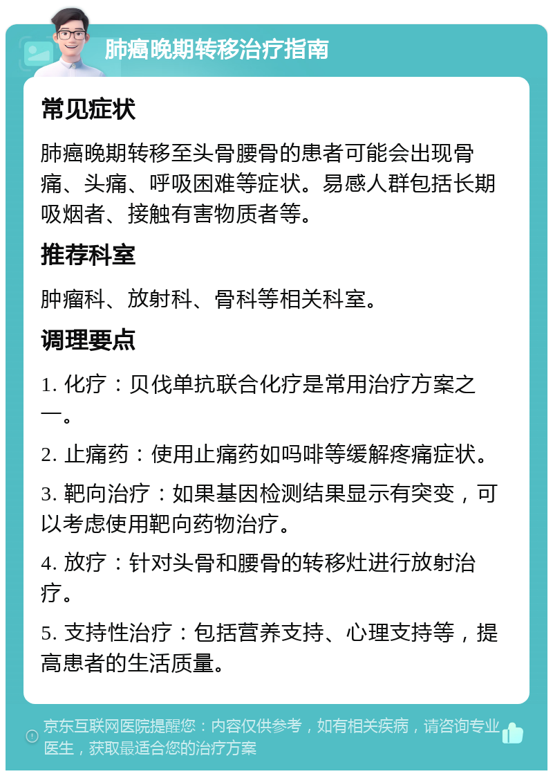 肺癌晚期转移治疗指南 常见症状 肺癌晚期转移至头骨腰骨的患者可能会出现骨痛、头痛、呼吸困难等症状。易感人群包括长期吸烟者、接触有害物质者等。 推荐科室 肿瘤科、放射科、骨科等相关科室。 调理要点 1. 化疗：贝伐单抗联合化疗是常用治疗方案之一。 2. 止痛药：使用止痛药如吗啡等缓解疼痛症状。 3. 靶向治疗：如果基因检测结果显示有突变，可以考虑使用靶向药物治疗。 4. 放疗：针对头骨和腰骨的转移灶进行放射治疗。 5. 支持性治疗：包括营养支持、心理支持等，提高患者的生活质量。