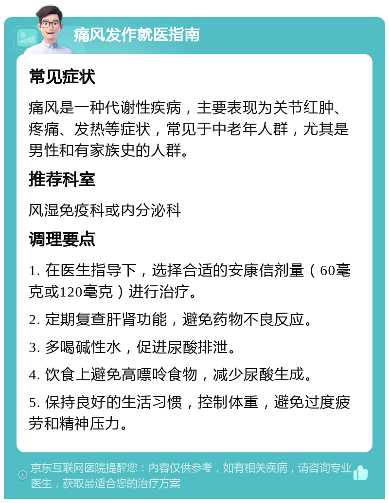 痛风发作就医指南 常见症状 痛风是一种代谢性疾病，主要表现为关节红肿、疼痛、发热等症状，常见于中老年人群，尤其是男性和有家族史的人群。 推荐科室 风湿免疫科或内分泌科 调理要点 1. 在医生指导下，选择合适的安康信剂量（60毫克或120毫克）进行治疗。 2. 定期复查肝肾功能，避免药物不良反应。 3. 多喝碱性水，促进尿酸排泄。 4. 饮食上避免高嘌呤食物，减少尿酸生成。 5. 保持良好的生活习惯，控制体重，避免过度疲劳和精神压力。