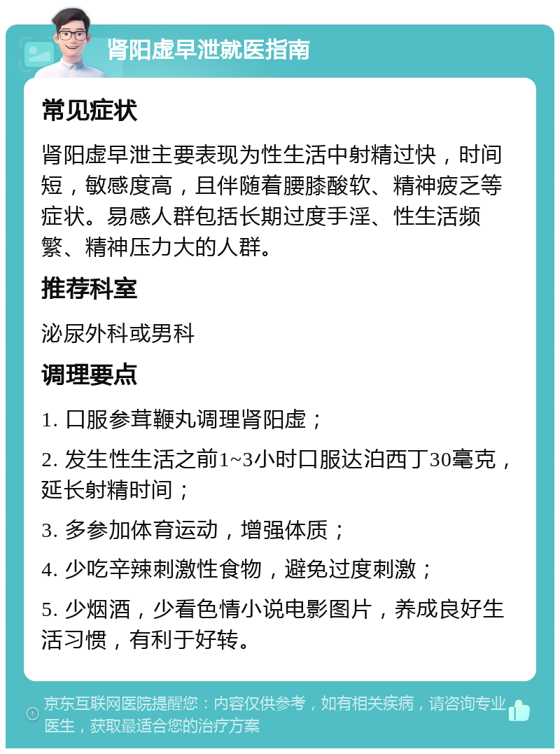 肾阳虚早泄就医指南 常见症状 肾阳虚早泄主要表现为性生活中射精过快，时间短，敏感度高，且伴随着腰膝酸软、精神疲乏等症状。易感人群包括长期过度手淫、性生活频繁、精神压力大的人群。 推荐科室 泌尿外科或男科 调理要点 1. 口服参茸鞭丸调理肾阳虚； 2. 发生性生活之前1~3小时口服达泊西丁30毫克，延长射精时间； 3. 多参加体育运动，增强体质； 4. 少吃辛辣刺激性食物，避免过度刺激； 5. 少烟酒，少看色情小说电影图片，养成良好生活习惯，有利于好转。