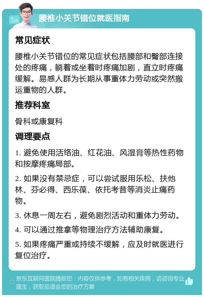 腰椎小关节错位就医指南 常见症状 腰椎小关节错位的常见症状包括腰部和臀部连接处的疼痛，躺着或坐着时疼痛加剧，直立时疼痛缓解。易感人群为长期从事重体力劳动或突然搬运重物的人群。 推荐科室 骨科或康复科 调理要点 1. 避免使用活络油、红花油、风湿膏等热性药物和按摩疼痛局部。 2. 如果没有禁忌症，可以尝试服用乐松、扶他林、芬必得、西乐葆、依托考昔等消炎止痛药物。 3. 休息一周左右，避免剧烈活动和重体力劳动。 4. 可以通过推拿等物理治疗方法辅助康复。 5. 如果疼痛严重或持续不缓解，应及时就医进行复位治疗。