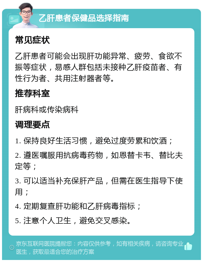 乙肝患者保健品选择指南 常见症状 乙肝患者可能会出现肝功能异常、疲劳、食欲不振等症状，易感人群包括未接种乙肝疫苗者、有性行为者、共用注射器者等。 推荐科室 肝病科或传染病科 调理要点 1. 保持良好生活习惯，避免过度劳累和饮酒； 2. 遵医嘱服用抗病毒药物，如恩替卡韦、替比夫定等； 3. 可以适当补充保肝产品，但需在医生指导下使用； 4. 定期复查肝功能和乙肝病毒指标； 5. 注意个人卫生，避免交叉感染。