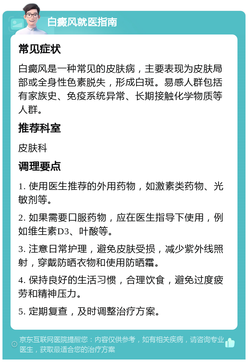 白癜风就医指南 常见症状 白癜风是一种常见的皮肤病，主要表现为皮肤局部或全身性色素脱失，形成白斑。易感人群包括有家族史、免疫系统异常、长期接触化学物质等人群。 推荐科室 皮肤科 调理要点 1. 使用医生推荐的外用药物，如激素类药物、光敏剂等。 2. 如果需要口服药物，应在医生指导下使用，例如维生素D3、叶酸等。 3. 注意日常护理，避免皮肤受损，减少紫外线照射，穿戴防晒衣物和使用防晒霜。 4. 保持良好的生活习惯，合理饮食，避免过度疲劳和精神压力。 5. 定期复查，及时调整治疗方案。