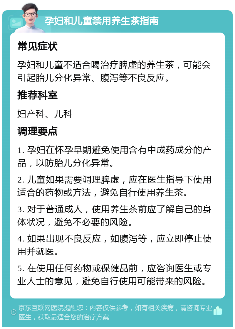 孕妇和儿童禁用养生茶指南 常见症状 孕妇和儿童不适合喝治疗脾虚的养生茶，可能会引起胎儿分化异常、腹泻等不良反应。 推荐科室 妇产科、儿科 调理要点 1. 孕妇在怀孕早期避免使用含有中成药成分的产品，以防胎儿分化异常。 2. 儿童如果需要调理脾虚，应在医生指导下使用适合的药物或方法，避免自行使用养生茶。 3. 对于普通成人，使用养生茶前应了解自己的身体状况，避免不必要的风险。 4. 如果出现不良反应，如腹泻等，应立即停止使用并就医。 5. 在使用任何药物或保健品前，应咨询医生或专业人士的意见，避免自行使用可能带来的风险。