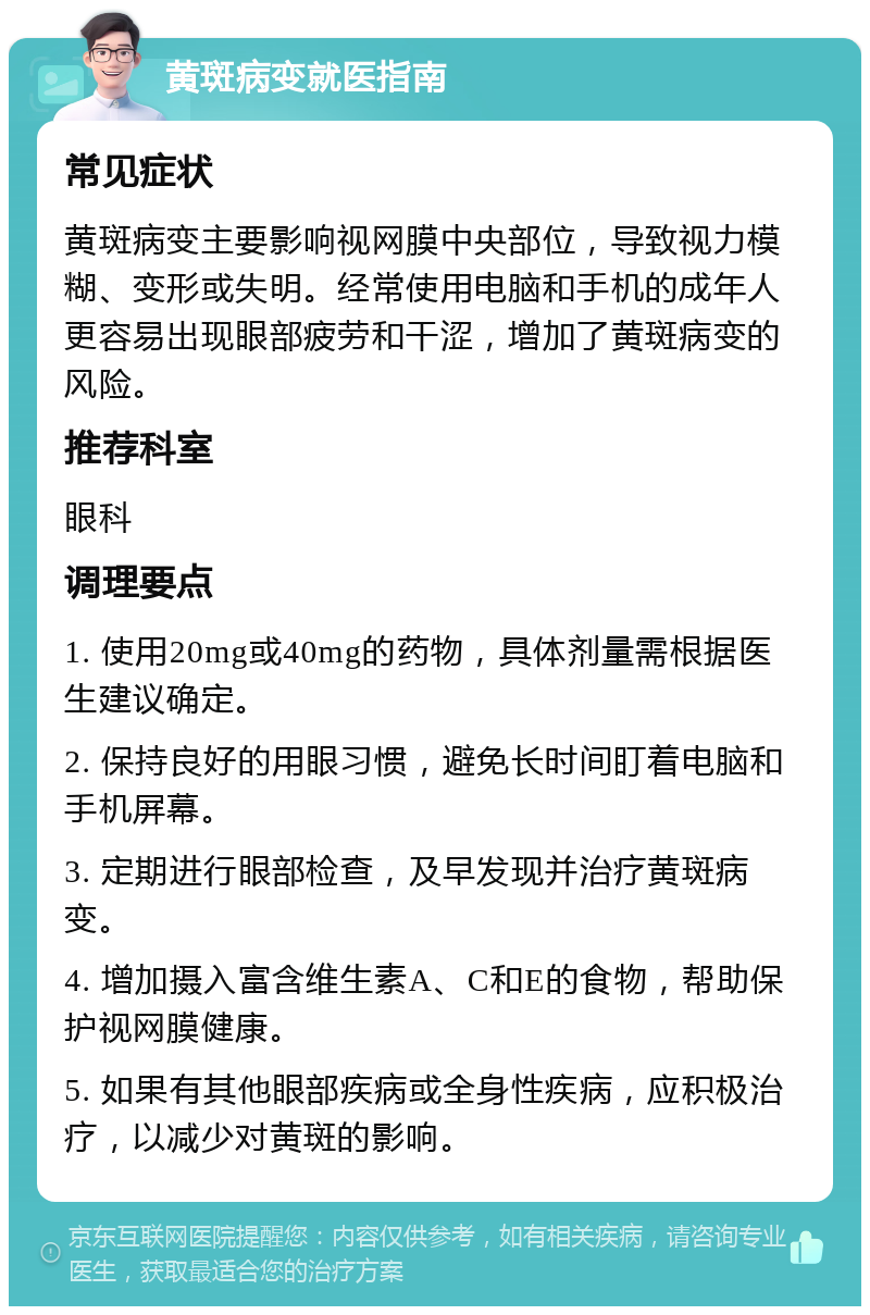 黄斑病变就医指南 常见症状 黄斑病变主要影响视网膜中央部位，导致视力模糊、变形或失明。经常使用电脑和手机的成年人更容易出现眼部疲劳和干涩，增加了黄斑病变的风险。 推荐科室 眼科 调理要点 1. 使用20mg或40mg的药物，具体剂量需根据医生建议确定。 2. 保持良好的用眼习惯，避免长时间盯着电脑和手机屏幕。 3. 定期进行眼部检查，及早发现并治疗黄斑病变。 4. 增加摄入富含维生素A、C和E的食物，帮助保护视网膜健康。 5. 如果有其他眼部疾病或全身性疾病，应积极治疗，以减少对黄斑的影响。