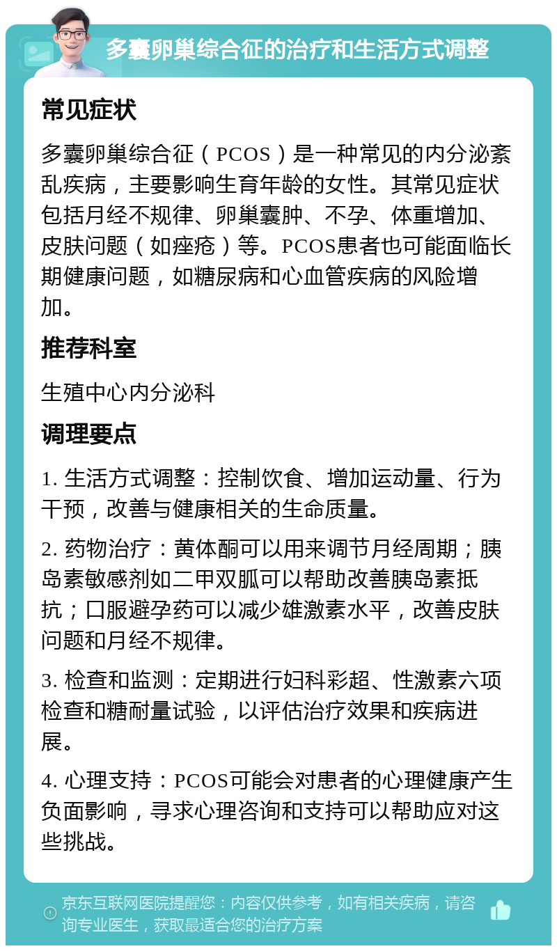 多囊卵巢综合征的治疗和生活方式调整 常见症状 多囊卵巢综合征（PCOS）是一种常见的内分泌紊乱疾病，主要影响生育年龄的女性。其常见症状包括月经不规律、卵巢囊肿、不孕、体重增加、皮肤问题（如痤疮）等。PCOS患者也可能面临长期健康问题，如糖尿病和心血管疾病的风险增加。 推荐科室 生殖中心内分泌科 调理要点 1. 生活方式调整：控制饮食、增加运动量、行为干预，改善与健康相关的生命质量。 2. 药物治疗：黄体酮可以用来调节月经周期；胰岛素敏感剂如二甲双胍可以帮助改善胰岛素抵抗；口服避孕药可以减少雄激素水平，改善皮肤问题和月经不规律。 3. 检查和监测：定期进行妇科彩超、性激素六项检查和糖耐量试验，以评估治疗效果和疾病进展。 4. 心理支持：PCOS可能会对患者的心理健康产生负面影响，寻求心理咨询和支持可以帮助应对这些挑战。