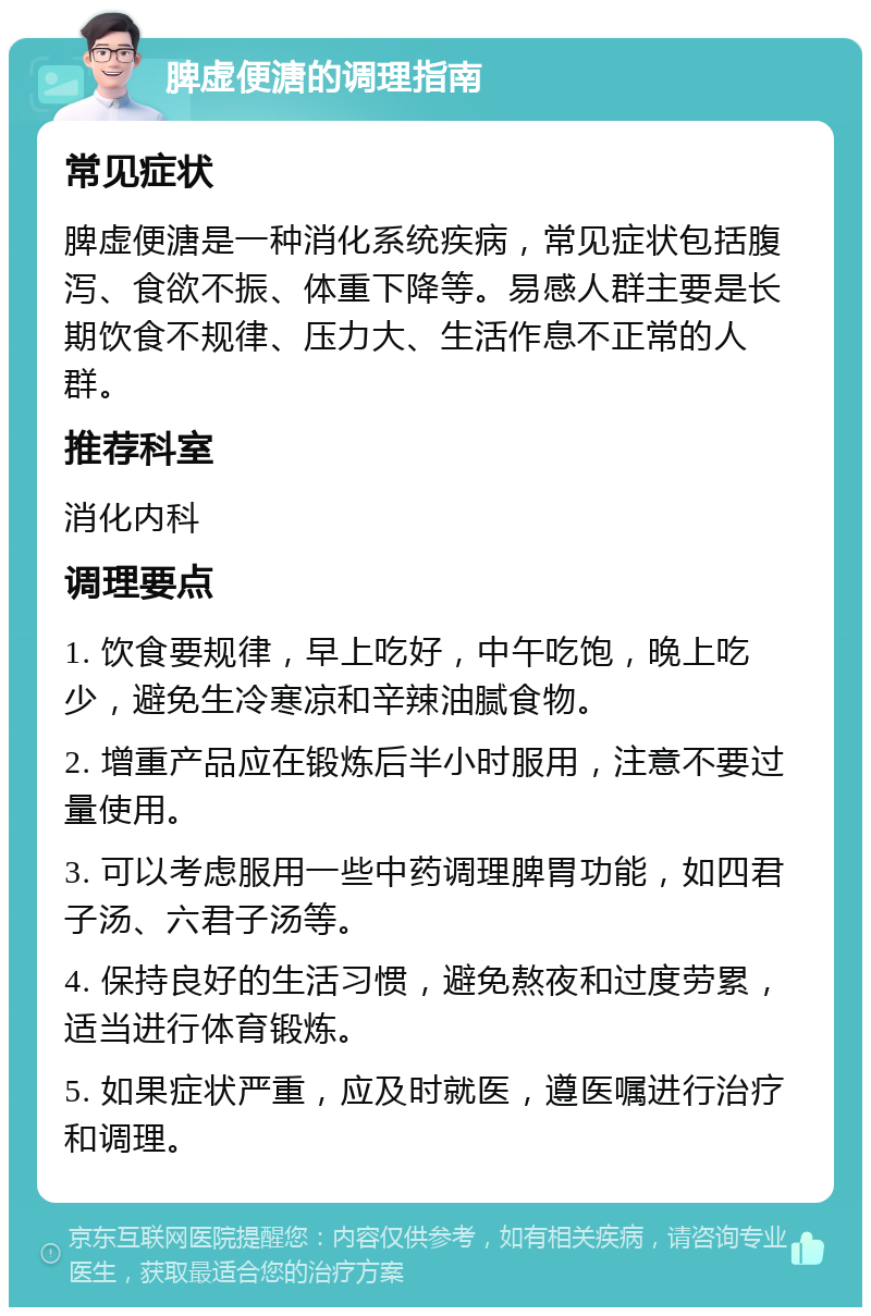 脾虚便溏的调理指南 常见症状 脾虚便溏是一种消化系统疾病，常见症状包括腹泻、食欲不振、体重下降等。易感人群主要是长期饮食不规律、压力大、生活作息不正常的人群。 推荐科室 消化内科 调理要点 1. 饮食要规律，早上吃好，中午吃饱，晚上吃少，避免生冷寒凉和辛辣油腻食物。 2. 增重产品应在锻炼后半小时服用，注意不要过量使用。 3. 可以考虑服用一些中药调理脾胃功能，如四君子汤、六君子汤等。 4. 保持良好的生活习惯，避免熬夜和过度劳累，适当进行体育锻炼。 5. 如果症状严重，应及时就医，遵医嘱进行治疗和调理。