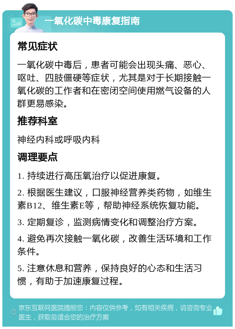 一氧化碳中毒康复指南 常见症状 一氧化碳中毒后，患者可能会出现头痛、恶心、呕吐、四肢僵硬等症状，尤其是对于长期接触一氧化碳的工作者和在密闭空间使用燃气设备的人群更易感染。 推荐科室 神经内科或呼吸内科 调理要点 1. 持续进行高压氧治疗以促进康复。 2. 根据医生建议，口服神经营养类药物，如维生素B12、维生素E等，帮助神经系统恢复功能。 3. 定期复诊，监测病情变化和调整治疗方案。 4. 避免再次接触一氧化碳，改善生活环境和工作条件。 5. 注意休息和营养，保持良好的心态和生活习惯，有助于加速康复过程。