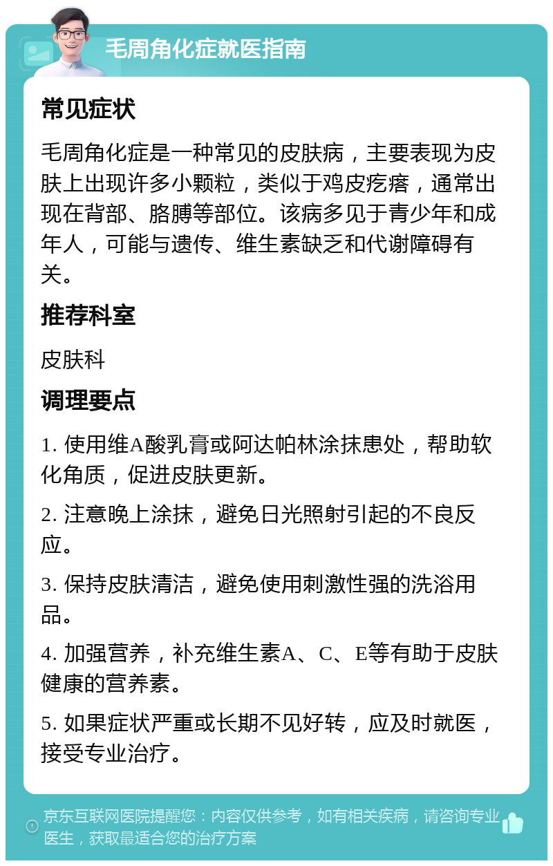 毛周角化症就医指南 常见症状 毛周角化症是一种常见的皮肤病，主要表现为皮肤上出现许多小颗粒，类似于鸡皮疙瘩，通常出现在背部、胳膊等部位。该病多见于青少年和成年人，可能与遗传、维生素缺乏和代谢障碍有关。 推荐科室 皮肤科 调理要点 1. 使用维A酸乳膏或阿达帕林涂抹患处，帮助软化角质，促进皮肤更新。 2. 注意晚上涂抹，避免日光照射引起的不良反应。 3. 保持皮肤清洁，避免使用刺激性强的洗浴用品。 4. 加强营养，补充维生素A、C、E等有助于皮肤健康的营养素。 5. 如果症状严重或长期不见好转，应及时就医，接受专业治疗。