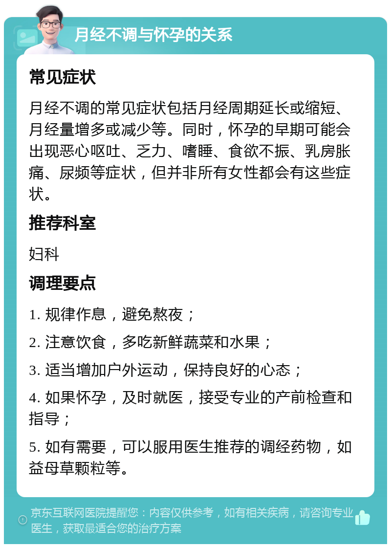 月经不调与怀孕的关系 常见症状 月经不调的常见症状包括月经周期延长或缩短、月经量增多或减少等。同时，怀孕的早期可能会出现恶心呕吐、乏力、嗜睡、食欲不振、乳房胀痛、尿频等症状，但并非所有女性都会有这些症状。 推荐科室 妇科 调理要点 1. 规律作息，避免熬夜； 2. 注意饮食，多吃新鲜蔬菜和水果； 3. 适当增加户外运动，保持良好的心态； 4. 如果怀孕，及时就医，接受专业的产前检查和指导； 5. 如有需要，可以服用医生推荐的调经药物，如益母草颗粒等。