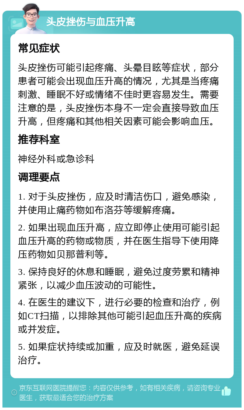 头皮挫伤与血压升高 常见症状 头皮挫伤可能引起疼痛、头晕目眩等症状，部分患者可能会出现血压升高的情况，尤其是当疼痛刺激、睡眠不好或情绪不佳时更容易发生。需要注意的是，头皮挫伤本身不一定会直接导致血压升高，但疼痛和其他相关因素可能会影响血压。 推荐科室 神经外科或急诊科 调理要点 1. 对于头皮挫伤，应及时清洁伤口，避免感染，并使用止痛药物如布洛芬等缓解疼痛。 2. 如果出现血压升高，应立即停止使用可能引起血压升高的药物或物质，并在医生指导下使用降压药物如贝那普利等。 3. 保持良好的休息和睡眠，避免过度劳累和精神紧张，以减少血压波动的可能性。 4. 在医生的建议下，进行必要的检查和治疗，例如CT扫描，以排除其他可能引起血压升高的疾病或并发症。 5. 如果症状持续或加重，应及时就医，避免延误治疗。