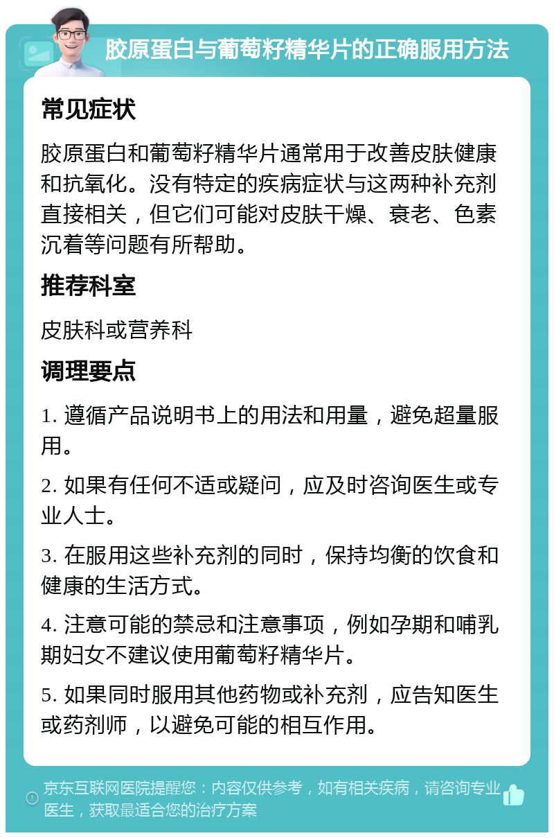 胶原蛋白与葡萄籽精华片的正确服用方法 常见症状 胶原蛋白和葡萄籽精华片通常用于改善皮肤健康和抗氧化。没有特定的疾病症状与这两种补充剂直接相关，但它们可能对皮肤干燥、衰老、色素沉着等问题有所帮助。 推荐科室 皮肤科或营养科 调理要点 1. 遵循产品说明书上的用法和用量，避免超量服用。 2. 如果有任何不适或疑问，应及时咨询医生或专业人士。 3. 在服用这些补充剂的同时，保持均衡的饮食和健康的生活方式。 4. 注意可能的禁忌和注意事项，例如孕期和哺乳期妇女不建议使用葡萄籽精华片。 5. 如果同时服用其他药物或补充剂，应告知医生或药剂师，以避免可能的相互作用。