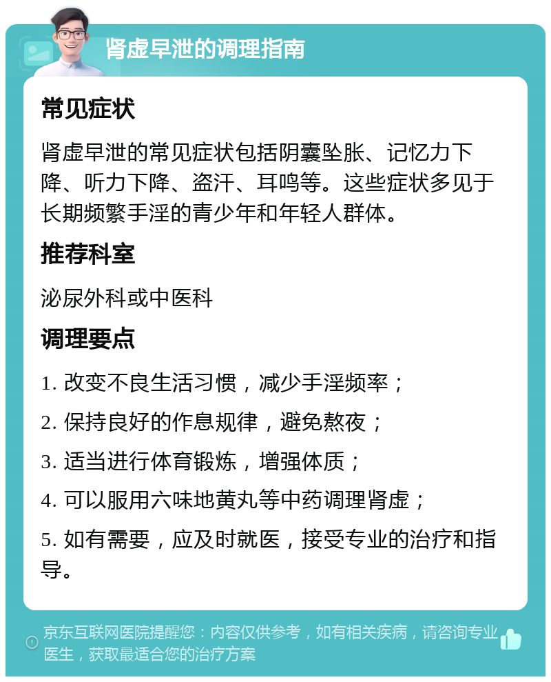 肾虚早泄的调理指南 常见症状 肾虚早泄的常见症状包括阴囊坠胀、记忆力下降、听力下降、盗汗、耳鸣等。这些症状多见于长期频繁手淫的青少年和年轻人群体。 推荐科室 泌尿外科或中医科 调理要点 1. 改变不良生活习惯，减少手淫频率； 2. 保持良好的作息规律，避免熬夜； 3. 适当进行体育锻炼，增强体质； 4. 可以服用六味地黄丸等中药调理肾虚； 5. 如有需要，应及时就医，接受专业的治疗和指导。