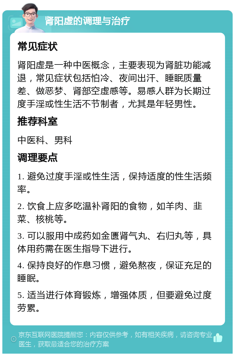 肾阳虚的调理与治疗 常见症状 肾阳虚是一种中医概念，主要表现为肾脏功能减退，常见症状包括怕冷、夜间出汗、睡眠质量差、做恶梦、肾部空虚感等。易感人群为长期过度手淫或性生活不节制者，尤其是年轻男性。 推荐科室 中医科、男科 调理要点 1. 避免过度手淫或性生活，保持适度的性生活频率。 2. 饮食上应多吃温补肾阳的食物，如羊肉、韭菜、核桃等。 3. 可以服用中成药如金匮肾气丸、右归丸等，具体用药需在医生指导下进行。 4. 保持良好的作息习惯，避免熬夜，保证充足的睡眠。 5. 适当进行体育锻炼，增强体质，但要避免过度劳累。