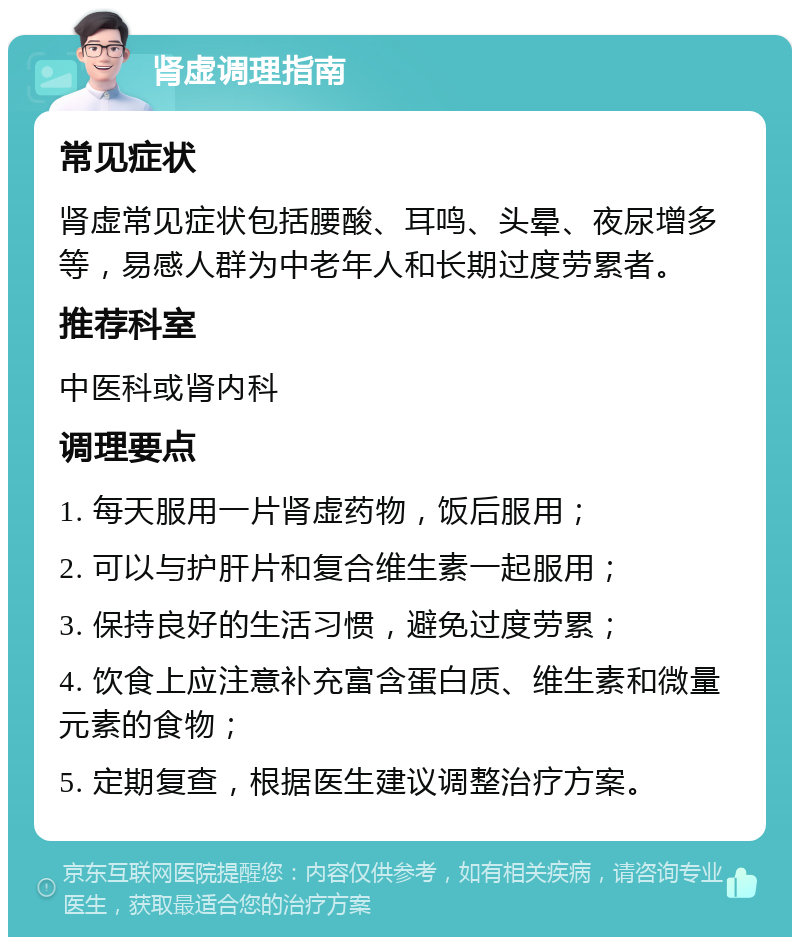 肾虚调理指南 常见症状 肾虚常见症状包括腰酸、耳鸣、头晕、夜尿增多等，易感人群为中老年人和长期过度劳累者。 推荐科室 中医科或肾内科 调理要点 1. 每天服用一片肾虚药物，饭后服用； 2. 可以与护肝片和复合维生素一起服用； 3. 保持良好的生活习惯，避免过度劳累； 4. 饮食上应注意补充富含蛋白质、维生素和微量元素的食物； 5. 定期复查，根据医生建议调整治疗方案。