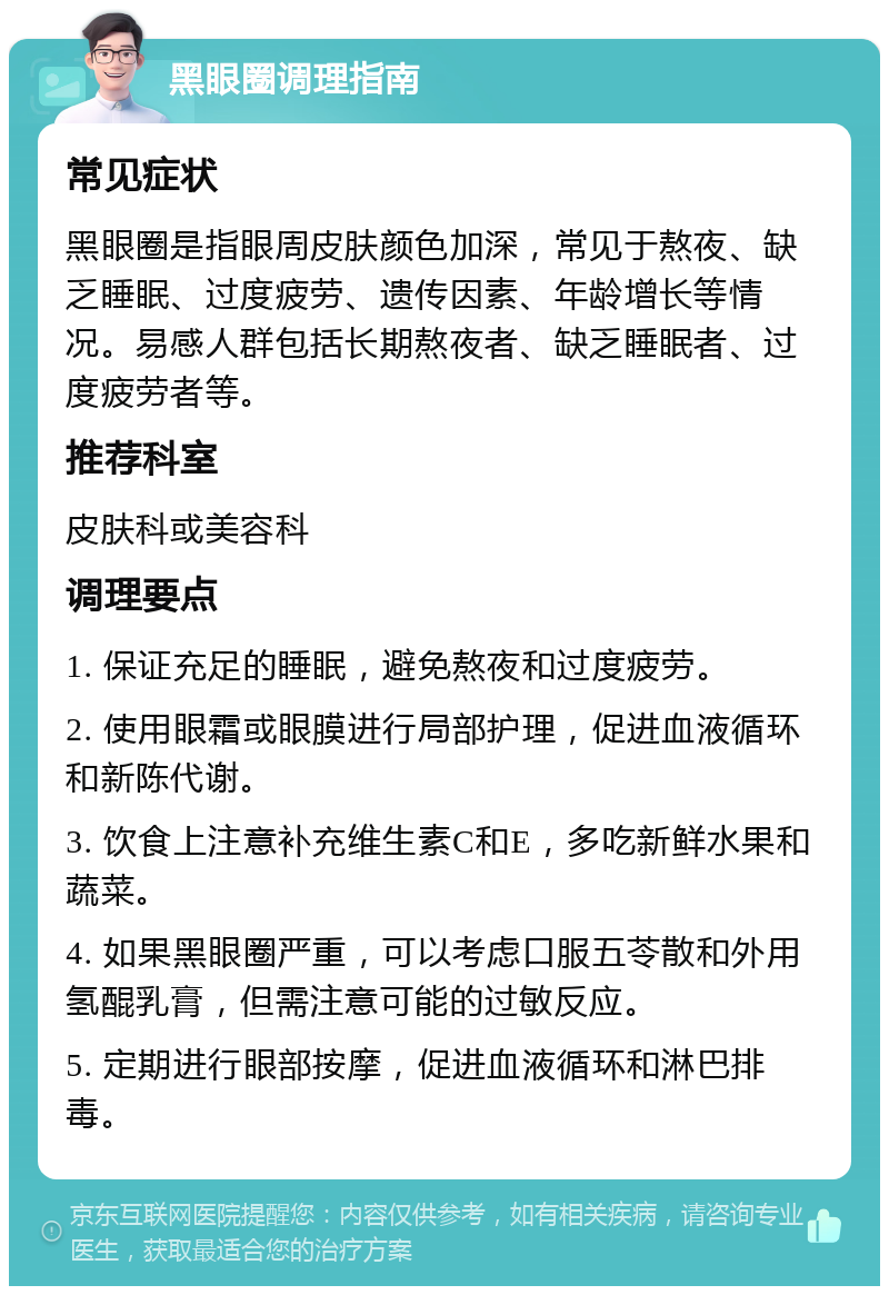 黑眼圈调理指南 常见症状 黑眼圈是指眼周皮肤颜色加深，常见于熬夜、缺乏睡眠、过度疲劳、遗传因素、年龄增长等情况。易感人群包括长期熬夜者、缺乏睡眠者、过度疲劳者等。 推荐科室 皮肤科或美容科 调理要点 1. 保证充足的睡眠，避免熬夜和过度疲劳。 2. 使用眼霜或眼膜进行局部护理，促进血液循环和新陈代谢。 3. 饮食上注意补充维生素C和E，多吃新鲜水果和蔬菜。 4. 如果黑眼圈严重，可以考虑口服五苓散和外用氢醌乳膏，但需注意可能的过敏反应。 5. 定期进行眼部按摩，促进血液循环和淋巴排毒。