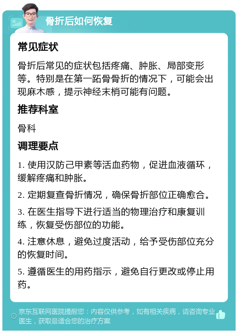 骨折后如何恢复 常见症状 骨折后常见的症状包括疼痛、肿胀、局部变形等。特别是在第一跖骨骨折的情况下，可能会出现麻木感，提示神经末梢可能有问题。 推荐科室 骨科 调理要点 1. 使用汉防己甲素等活血药物，促进血液循环，缓解疼痛和肿胀。 2. 定期复查骨折情况，确保骨折部位正确愈合。 3. 在医生指导下进行适当的物理治疗和康复训练，恢复受伤部位的功能。 4. 注意休息，避免过度活动，给予受伤部位充分的恢复时间。 5. 遵循医生的用药指示，避免自行更改或停止用药。