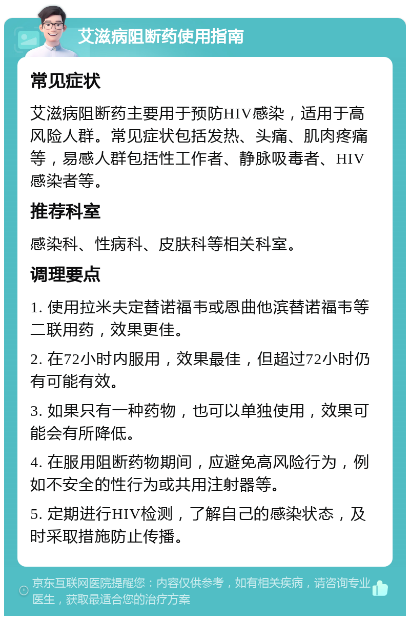 艾滋病阻断药使用指南 常见症状 艾滋病阻断药主要用于预防HIV感染，适用于高风险人群。常见症状包括发热、头痛、肌肉疼痛等，易感人群包括性工作者、静脉吸毒者、HIV感染者等。 推荐科室 感染科、性病科、皮肤科等相关科室。 调理要点 1. 使用拉米夫定替诺福韦或恩曲他滨替诺福韦等二联用药，效果更佳。 2. 在72小时内服用，效果最佳，但超过72小时仍有可能有效。 3. 如果只有一种药物，也可以单独使用，效果可能会有所降低。 4. 在服用阻断药物期间，应避免高风险行为，例如不安全的性行为或共用注射器等。 5. 定期进行HIV检测，了解自己的感染状态，及时采取措施防止传播。