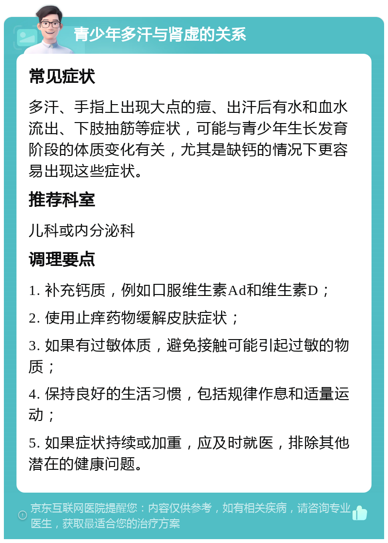 青少年多汗与肾虚的关系 常见症状 多汗、手指上出现大点的痘、出汗后有水和血水流出、下肢抽筋等症状，可能与青少年生长发育阶段的体质变化有关，尤其是缺钙的情况下更容易出现这些症状。 推荐科室 儿科或内分泌科 调理要点 1. 补充钙质，例如口服维生素Ad和维生素D； 2. 使用止痒药物缓解皮肤症状； 3. 如果有过敏体质，避免接触可能引起过敏的物质； 4. 保持良好的生活习惯，包括规律作息和适量运动； 5. 如果症状持续或加重，应及时就医，排除其他潜在的健康问题。