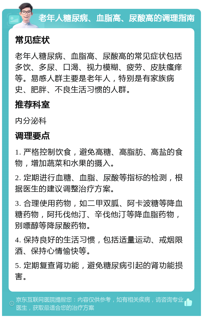 老年人糖尿病、血脂高、尿酸高的调理指南 常见症状 老年人糖尿病、血脂高、尿酸高的常见症状包括多饮、多尿、口渴、视力模糊、疲劳、皮肤瘙痒等。易感人群主要是老年人，特别是有家族病史、肥胖、不良生活习惯的人群。 推荐科室 内分泌科 调理要点 1. 严格控制饮食，避免高糖、高脂肪、高盐的食物，增加蔬菜和水果的摄入。 2. 定期进行血糖、血脂、尿酸等指标的检测，根据医生的建议调整治疗方案。 3. 合理使用药物，如二甲双胍、阿卡波糖等降血糖药物，阿托伐他汀、辛伐他汀等降血脂药物，别嘌醇等降尿酸药物。 4. 保持良好的生活习惯，包括适量运动、戒烟限酒、保持心情愉快等。 5. 定期复查肾功能，避免糖尿病引起的肾功能损害。