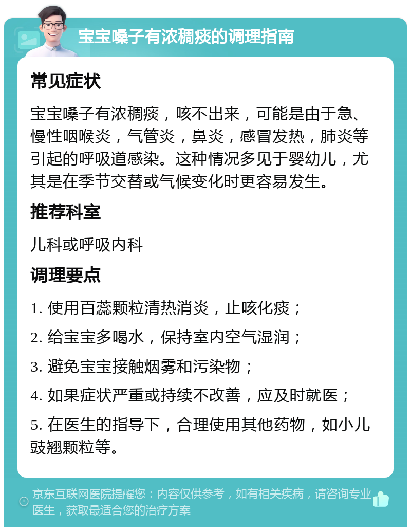 宝宝嗓子有浓稠痰的调理指南 常见症状 宝宝嗓子有浓稠痰，咳不出来，可能是由于急、慢性咽喉炎，气管炎，鼻炎，感冒发热，肺炎等引起的呼吸道感染。这种情况多见于婴幼儿，尤其是在季节交替或气候变化时更容易发生。 推荐科室 儿科或呼吸内科 调理要点 1. 使用百蕊颗粒清热消炎，止咳化痰； 2. 给宝宝多喝水，保持室内空气湿润； 3. 避免宝宝接触烟雾和污染物； 4. 如果症状严重或持续不改善，应及时就医； 5. 在医生的指导下，合理使用其他药物，如小儿豉翘颗粒等。