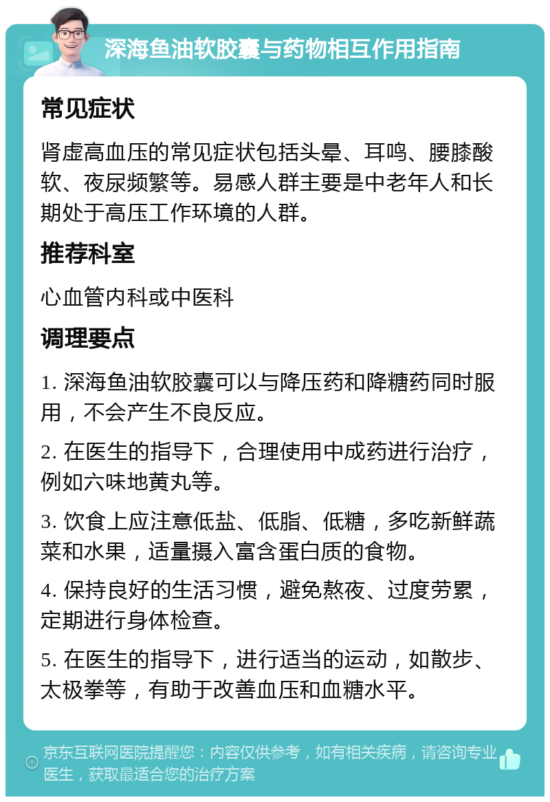 深海鱼油软胶囊与药物相互作用指南 常见症状 肾虚高血压的常见症状包括头晕、耳鸣、腰膝酸软、夜尿频繁等。易感人群主要是中老年人和长期处于高压工作环境的人群。 推荐科室 心血管内科或中医科 调理要点 1. 深海鱼油软胶囊可以与降压药和降糖药同时服用，不会产生不良反应。 2. 在医生的指导下，合理使用中成药进行治疗，例如六味地黄丸等。 3. 饮食上应注意低盐、低脂、低糖，多吃新鲜蔬菜和水果，适量摄入富含蛋白质的食物。 4. 保持良好的生活习惯，避免熬夜、过度劳累，定期进行身体检查。 5. 在医生的指导下，进行适当的运动，如散步、太极拳等，有助于改善血压和血糖水平。