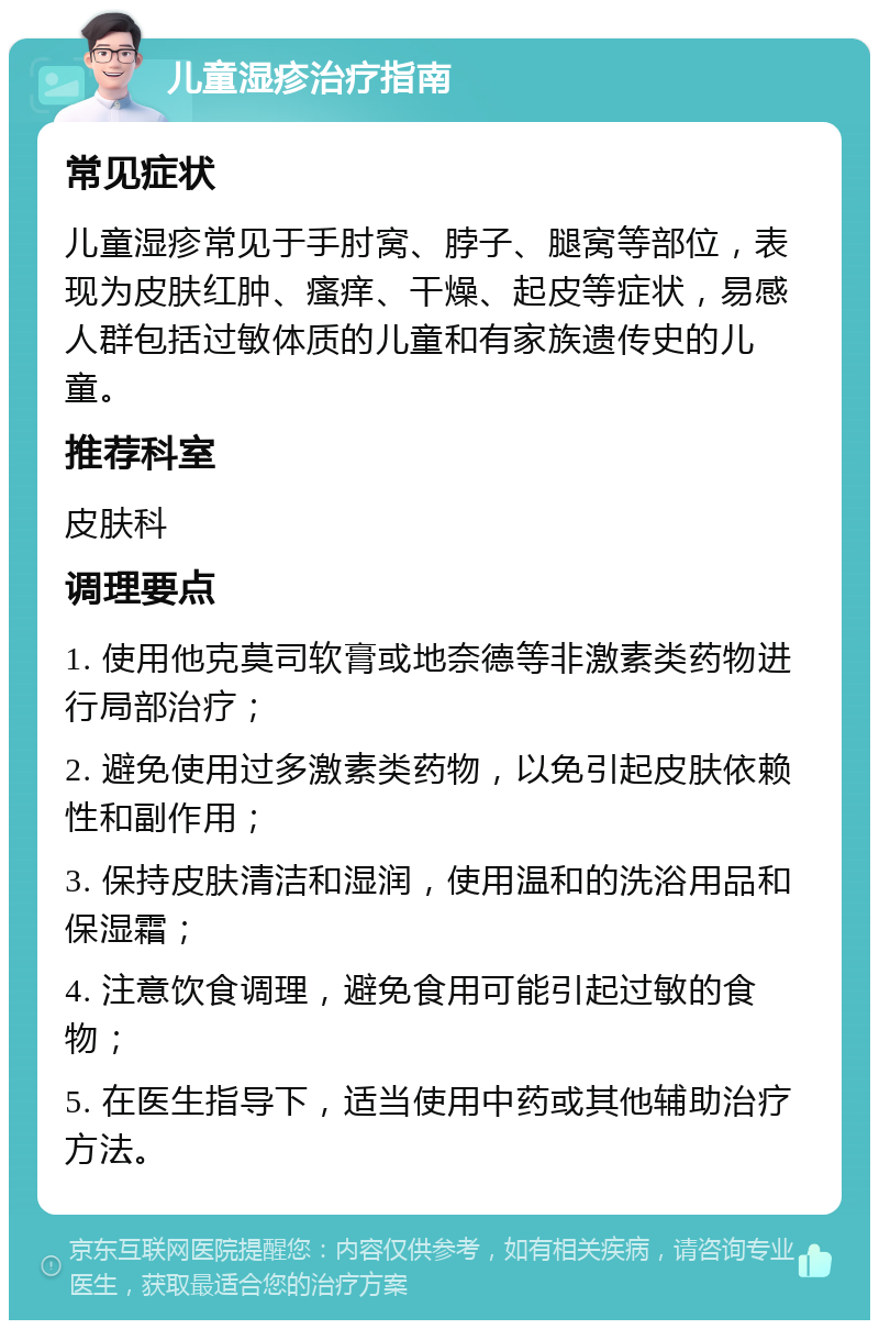 儿童湿疹治疗指南 常见症状 儿童湿疹常见于手肘窝、脖子、腿窝等部位，表现为皮肤红肿、瘙痒、干燥、起皮等症状，易感人群包括过敏体质的儿童和有家族遗传史的儿童。 推荐科室 皮肤科 调理要点 1. 使用他克莫司软膏或地奈德等非激素类药物进行局部治疗； 2. 避免使用过多激素类药物，以免引起皮肤依赖性和副作用； 3. 保持皮肤清洁和湿润，使用温和的洗浴用品和保湿霜； 4. 注意饮食调理，避免食用可能引起过敏的食物； 5. 在医生指导下，适当使用中药或其他辅助治疗方法。