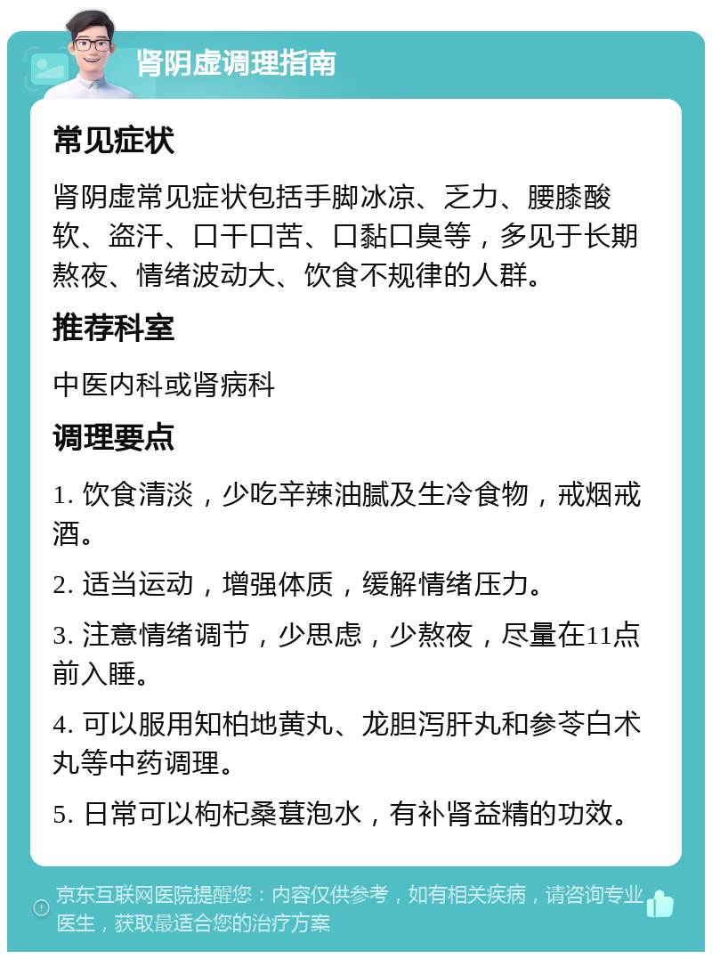 肾阴虚调理指南 常见症状 肾阴虚常见症状包括手脚冰凉、乏力、腰膝酸软、盗汗、口干口苦、口黏口臭等，多见于长期熬夜、情绪波动大、饮食不规律的人群。 推荐科室 中医内科或肾病科 调理要点 1. 饮食清淡，少吃辛辣油腻及生冷食物，戒烟戒酒。 2. 适当运动，增强体质，缓解情绪压力。 3. 注意情绪调节，少思虑，少熬夜，尽量在11点前入睡。 4. 可以服用知柏地黄丸、龙胆泻肝丸和参苓白术丸等中药调理。 5. 日常可以枸杞桑葚泡水，有补肾益精的功效。