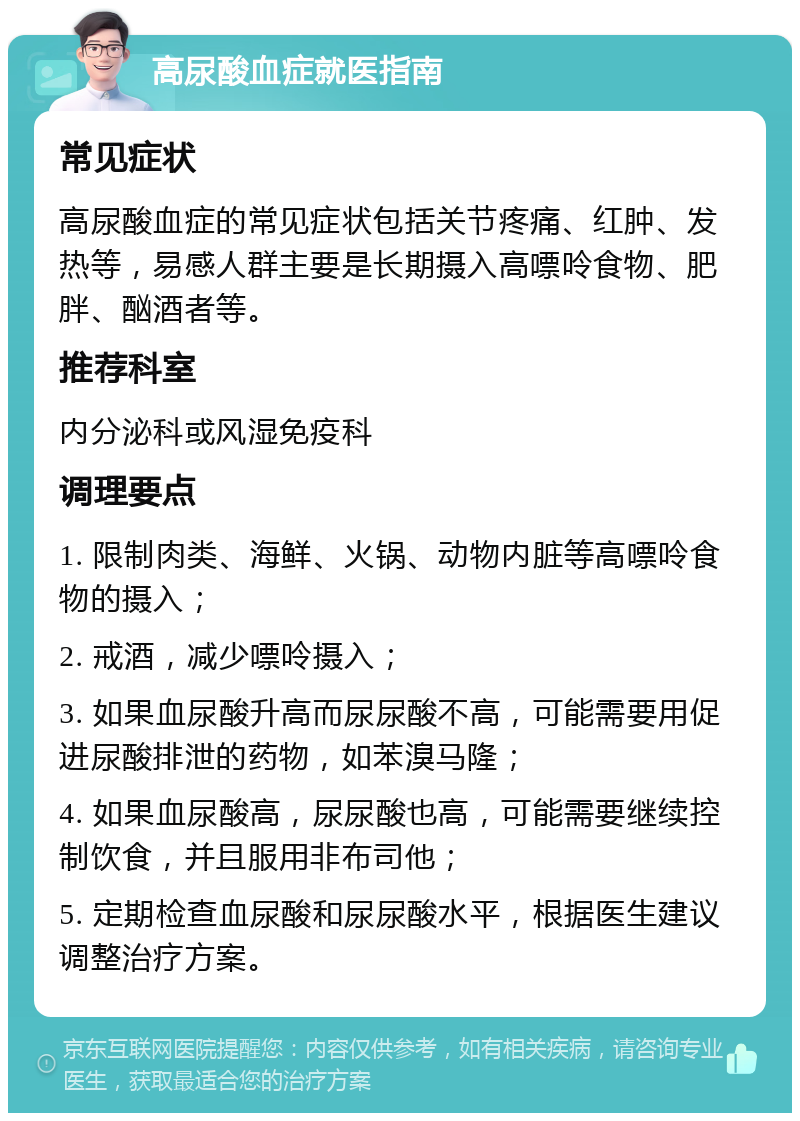 高尿酸血症就医指南 常见症状 高尿酸血症的常见症状包括关节疼痛、红肿、发热等，易感人群主要是长期摄入高嘌呤食物、肥胖、酗酒者等。 推荐科室 内分泌科或风湿免疫科 调理要点 1. 限制肉类、海鲜、火锅、动物内脏等高嘌呤食物的摄入； 2. 戒酒，减少嘌呤摄入； 3. 如果血尿酸升高而尿尿酸不高，可能需要用促进尿酸排泄的药物，如苯溴马隆； 4. 如果血尿酸高，尿尿酸也高，可能需要继续控制饮食，并且服用非布司他； 5. 定期检查血尿酸和尿尿酸水平，根据医生建议调整治疗方案。