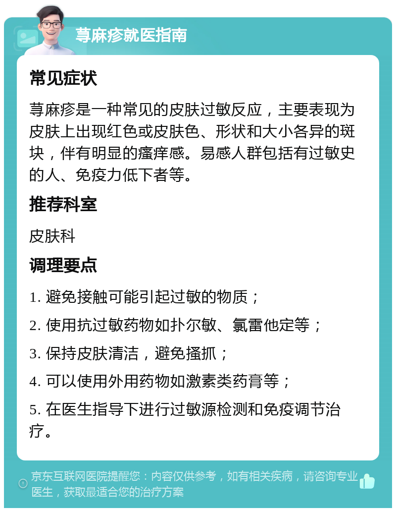 荨麻疹就医指南 常见症状 荨麻疹是一种常见的皮肤过敏反应，主要表现为皮肤上出现红色或皮肤色、形状和大小各异的斑块，伴有明显的瘙痒感。易感人群包括有过敏史的人、免疫力低下者等。 推荐科室 皮肤科 调理要点 1. 避免接触可能引起过敏的物质； 2. 使用抗过敏药物如扑尔敏、氯雷他定等； 3. 保持皮肤清洁，避免搔抓； 4. 可以使用外用药物如激素类药膏等； 5. 在医生指导下进行过敏源检测和免疫调节治疗。