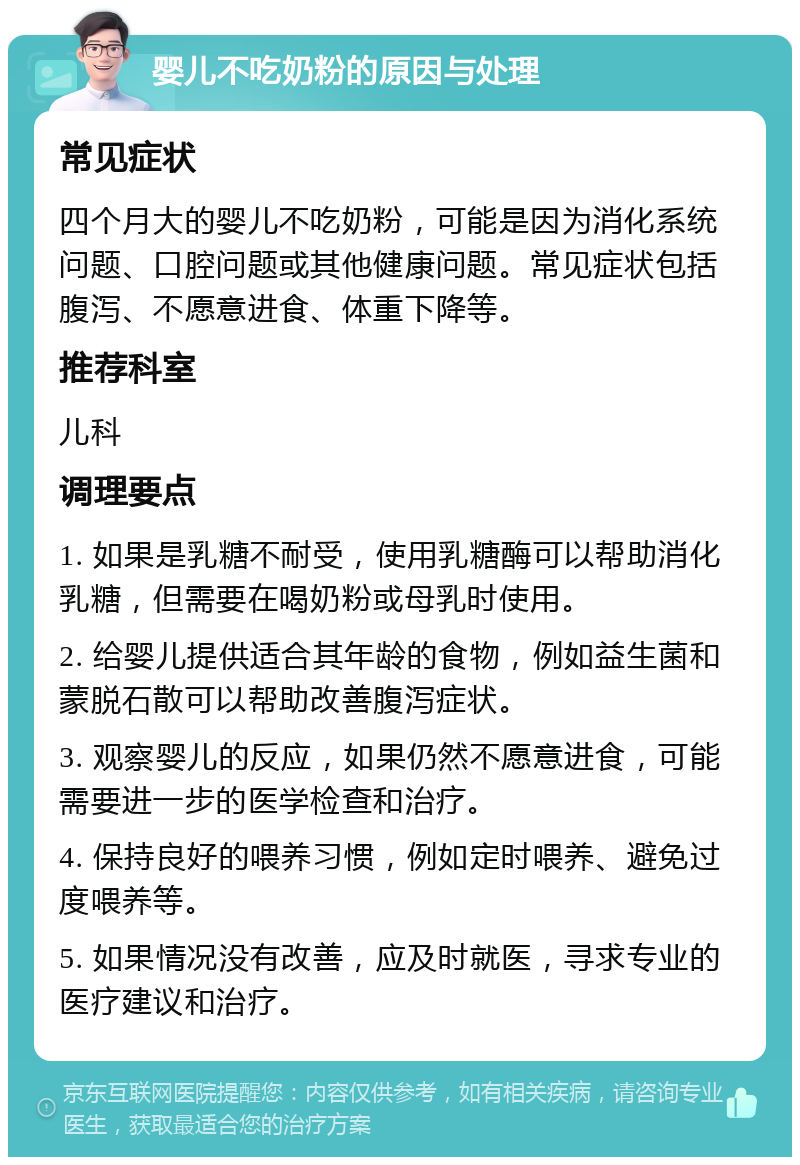 婴儿不吃奶粉的原因与处理 常见症状 四个月大的婴儿不吃奶粉，可能是因为消化系统问题、口腔问题或其他健康问题。常见症状包括腹泻、不愿意进食、体重下降等。 推荐科室 儿科 调理要点 1. 如果是乳糖不耐受，使用乳糖酶可以帮助消化乳糖，但需要在喝奶粉或母乳时使用。 2. 给婴儿提供适合其年龄的食物，例如益生菌和蒙脱石散可以帮助改善腹泻症状。 3. 观察婴儿的反应，如果仍然不愿意进食，可能需要进一步的医学检查和治疗。 4. 保持良好的喂养习惯，例如定时喂养、避免过度喂养等。 5. 如果情况没有改善，应及时就医，寻求专业的医疗建议和治疗。