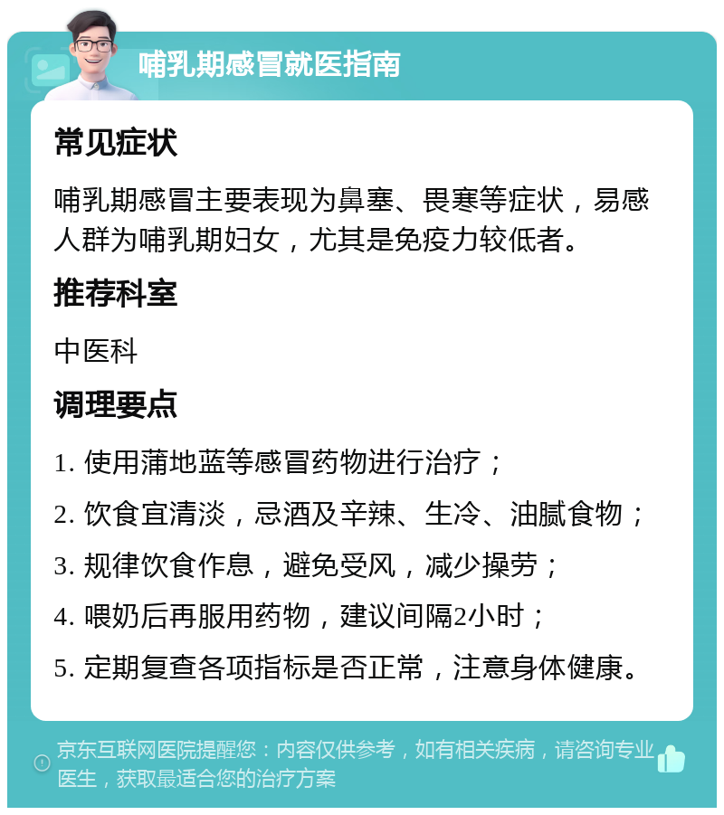 哺乳期感冒就医指南 常见症状 哺乳期感冒主要表现为鼻塞、畏寒等症状，易感人群为哺乳期妇女，尤其是免疫力较低者。 推荐科室 中医科 调理要点 1. 使用蒲地蓝等感冒药物进行治疗； 2. 饮食宜清淡，忌酒及辛辣、生冷、油腻食物； 3. 规律饮食作息，避免受风，减少操劳； 4. 喂奶后再服用药物，建议间隔2小时； 5. 定期复查各项指标是否正常，注意身体健康。