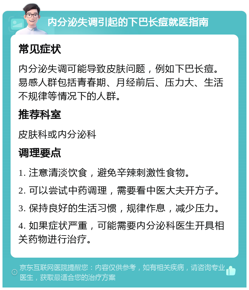 内分泌失调引起的下巴长痘就医指南 常见症状 内分泌失调可能导致皮肤问题，例如下巴长痘。易感人群包括青春期、月经前后、压力大、生活不规律等情况下的人群。 推荐科室 皮肤科或内分泌科 调理要点 1. 注意清淡饮食，避免辛辣刺激性食物。 2. 可以尝试中药调理，需要看中医大夫开方子。 3. 保持良好的生活习惯，规律作息，减少压力。 4. 如果症状严重，可能需要内分泌科医生开具相关药物进行治疗。