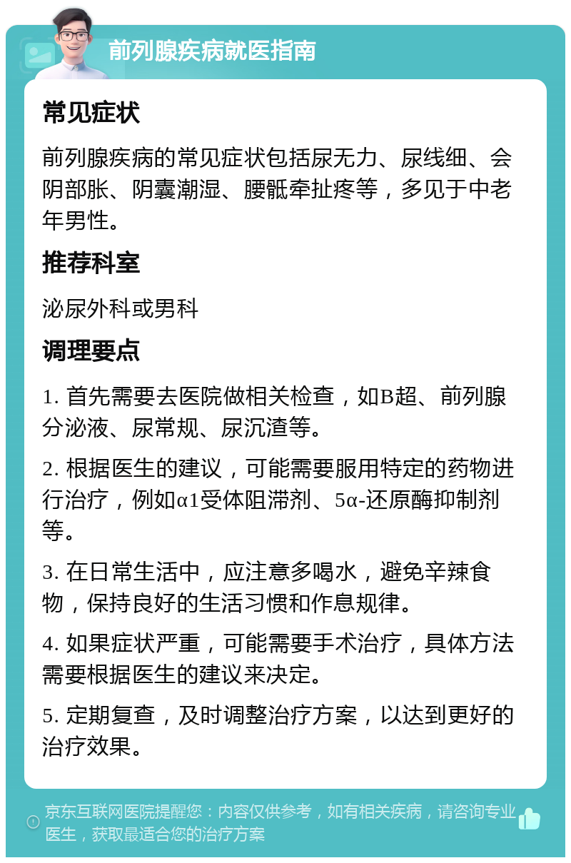 前列腺疾病就医指南 常见症状 前列腺疾病的常见症状包括尿无力、尿线细、会阴部胀、阴囊潮湿、腰骶牵扯疼等，多见于中老年男性。 推荐科室 泌尿外科或男科 调理要点 1. 首先需要去医院做相关检查，如B超、前列腺分泌液、尿常规、尿沉渣等。 2. 根据医生的建议，可能需要服用特定的药物进行治疗，例如α1受体阻滞剂、5α-还原酶抑制剂等。 3. 在日常生活中，应注意多喝水，避免辛辣食物，保持良好的生活习惯和作息规律。 4. 如果症状严重，可能需要手术治疗，具体方法需要根据医生的建议来决定。 5. 定期复查，及时调整治疗方案，以达到更好的治疗效果。