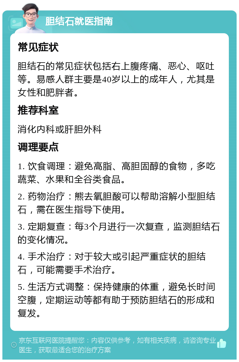 胆结石就医指南 常见症状 胆结石的常见症状包括右上腹疼痛、恶心、呕吐等。易感人群主要是40岁以上的成年人，尤其是女性和肥胖者。 推荐科室 消化内科或肝胆外科 调理要点 1. 饮食调理：避免高脂、高胆固醇的食物，多吃蔬菜、水果和全谷类食品。 2. 药物治疗：熊去氧胆酸可以帮助溶解小型胆结石，需在医生指导下使用。 3. 定期复查：每3个月进行一次复查，监测胆结石的变化情况。 4. 手术治疗：对于较大或引起严重症状的胆结石，可能需要手术治疗。 5. 生活方式调整：保持健康的体重，避免长时间空腹，定期运动等都有助于预防胆结石的形成和复发。