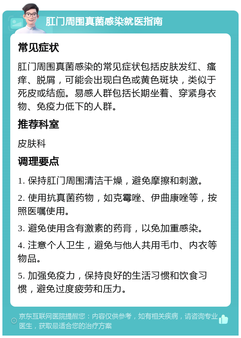 肛门周围真菌感染就医指南 常见症状 肛门周围真菌感染的常见症状包括皮肤发红、瘙痒、脱屑，可能会出现白色或黄色斑块，类似于死皮或结痂。易感人群包括长期坐着、穿紧身衣物、免疫力低下的人群。 推荐科室 皮肤科 调理要点 1. 保持肛门周围清洁干燥，避免摩擦和刺激。 2. 使用抗真菌药物，如克霉唑、伊曲康唑等，按照医嘱使用。 3. 避免使用含有激素的药膏，以免加重感染。 4. 注意个人卫生，避免与他人共用毛巾、内衣等物品。 5. 加强免疫力，保持良好的生活习惯和饮食习惯，避免过度疲劳和压力。