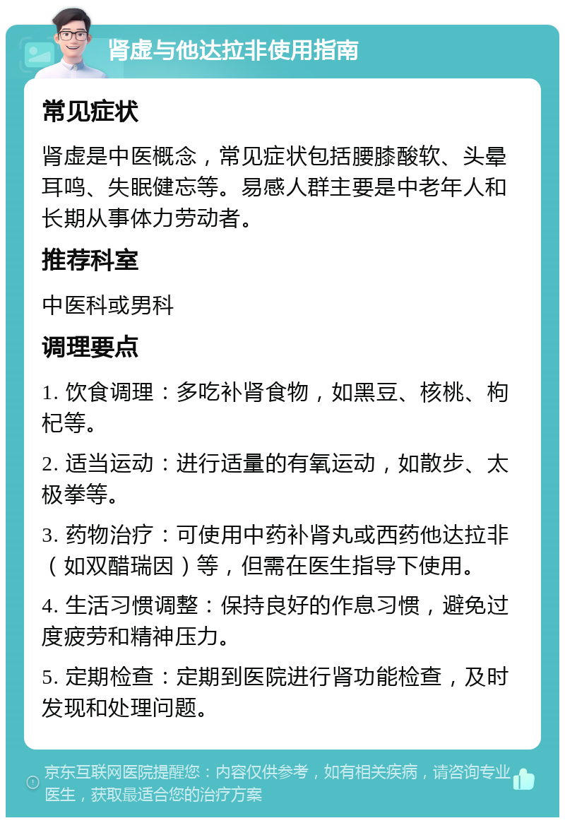 肾虚与他达拉非使用指南 常见症状 肾虚是中医概念，常见症状包括腰膝酸软、头晕耳鸣、失眠健忘等。易感人群主要是中老年人和长期从事体力劳动者。 推荐科室 中医科或男科 调理要点 1. 饮食调理：多吃补肾食物，如黑豆、核桃、枸杞等。 2. 适当运动：进行适量的有氧运动，如散步、太极拳等。 3. 药物治疗：可使用中药补肾丸或西药他达拉非（如双醋瑞因）等，但需在医生指导下使用。 4. 生活习惯调整：保持良好的作息习惯，避免过度疲劳和精神压力。 5. 定期检查：定期到医院进行肾功能检查，及时发现和处理问题。