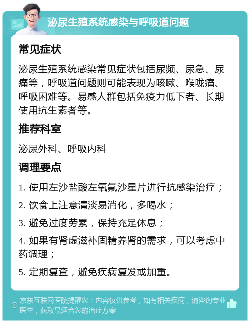 泌尿生殖系统感染与呼吸道问题 常见症状 泌尿生殖系统感染常见症状包括尿频、尿急、尿痛等，呼吸道问题则可能表现为咳嗽、喉咙痛、呼吸困难等。易感人群包括免疫力低下者、长期使用抗生素者等。 推荐科室 泌尿外科、呼吸内科 调理要点 1. 使用左沙盐酸左氧氟沙星片进行抗感染治疗； 2. 饮食上注意清淡易消化，多喝水； 3. 避免过度劳累，保持充足休息； 4. 如果有肾虚滋补固精养肾的需求，可以考虑中药调理； 5. 定期复查，避免疾病复发或加重。