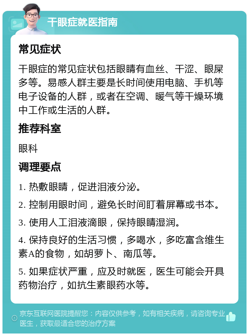 干眼症就医指南 常见症状 干眼症的常见症状包括眼睛有血丝、干涩、眼屎多等。易感人群主要是长时间使用电脑、手机等电子设备的人群，或者在空调、暖气等干燥环境中工作或生活的人群。 推荐科室 眼科 调理要点 1. 热敷眼睛，促进泪液分泌。 2. 控制用眼时间，避免长时间盯着屏幕或书本。 3. 使用人工泪液滴眼，保持眼睛湿润。 4. 保持良好的生活习惯，多喝水，多吃富含维生素A的食物，如胡萝卜、南瓜等。 5. 如果症状严重，应及时就医，医生可能会开具药物治疗，如抗生素眼药水等。