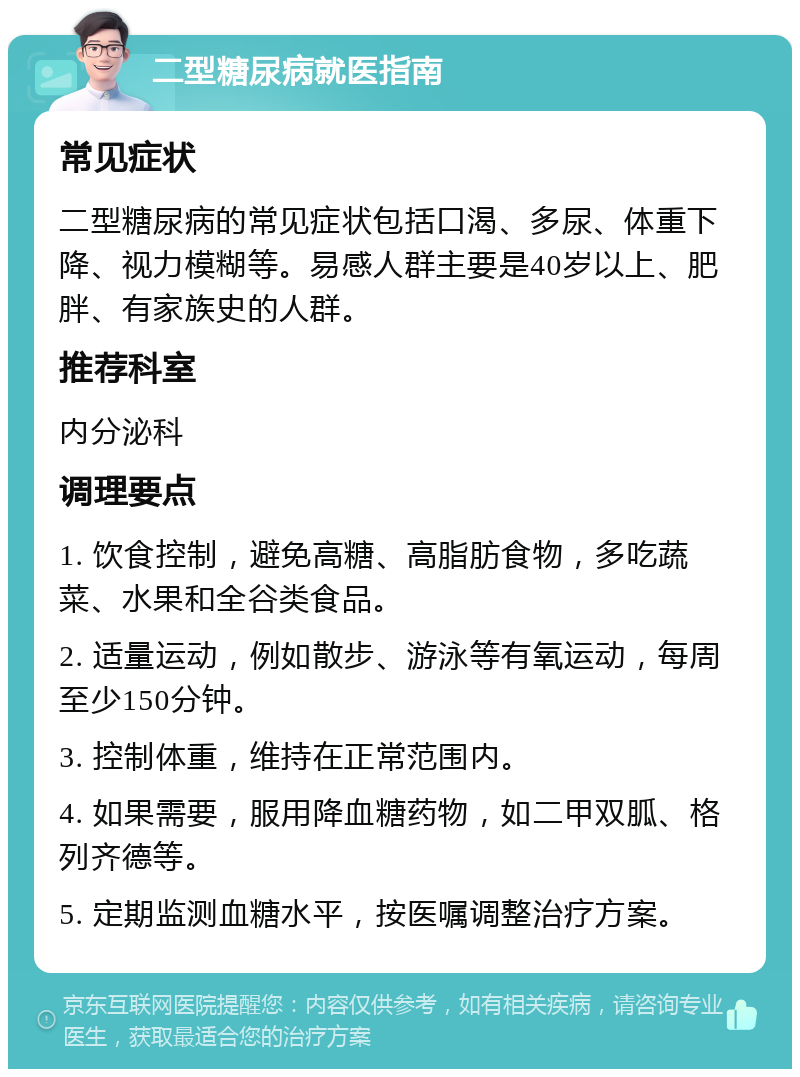 二型糖尿病就医指南 常见症状 二型糖尿病的常见症状包括口渴、多尿、体重下降、视力模糊等。易感人群主要是40岁以上、肥胖、有家族史的人群。 推荐科室 内分泌科 调理要点 1. 饮食控制，避免高糖、高脂肪食物，多吃蔬菜、水果和全谷类食品。 2. 适量运动，例如散步、游泳等有氧运动，每周至少150分钟。 3. 控制体重，维持在正常范围内。 4. 如果需要，服用降血糖药物，如二甲双胍、格列齐德等。 5. 定期监测血糖水平，按医嘱调整治疗方案。