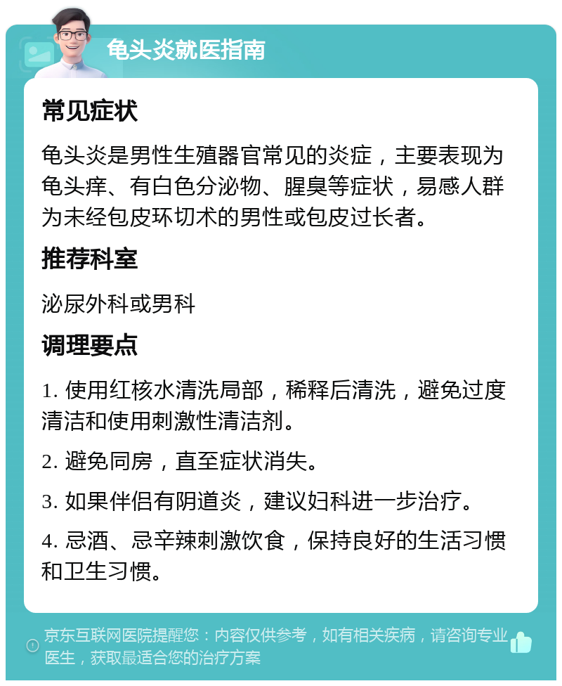 龟头炎就医指南 常见症状 龟头炎是男性生殖器官常见的炎症，主要表现为龟头痒、有白色分泌物、腥臭等症状，易感人群为未经包皮环切术的男性或包皮过长者。 推荐科室 泌尿外科或男科 调理要点 1. 使用红核水清洗局部，稀释后清洗，避免过度清洁和使用刺激性清洁剂。 2. 避免同房，直至症状消失。 3. 如果伴侣有阴道炎，建议妇科进一步治疗。 4. 忌酒、忌辛辣刺激饮食，保持良好的生活习惯和卫生习惯。